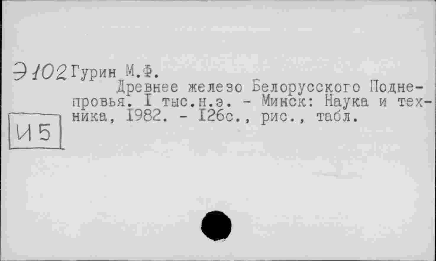 ﻿м.ф.
Древнее железо Белорусского Подне-провья. I тыс.н.э. - Минск: Наука и тех------ника, 1982. - 126с., рис., табл.
И5